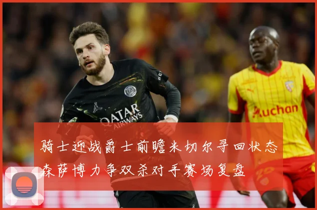 骑士迎战爵士前瞻米切尔寻回状态森萨博力争双杀对手赛场复盘