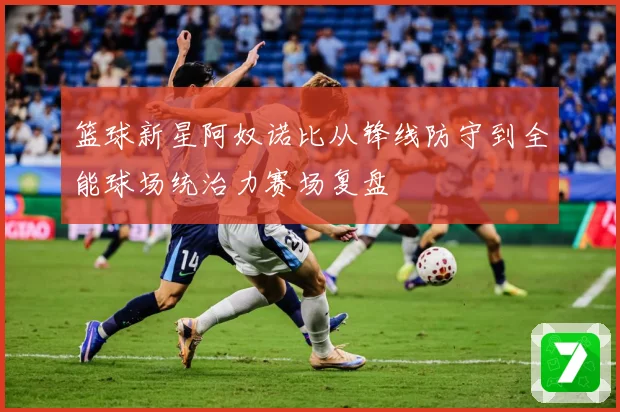 篮球新星阿奴诺比从锋线防守到全能球场统治力赛场复盘