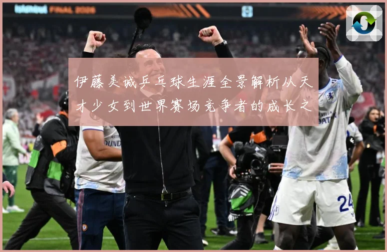 伊藤美诚乒乓球生涯全景解析从天才少女到世界赛场竞争者的成长之路
