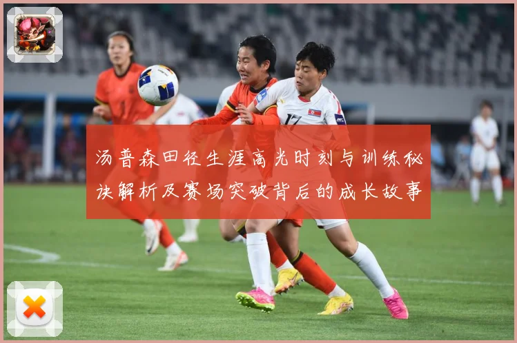 汤普森田径生涯高光时刻与训练秘诀解析及赛场突破背后的成长故事