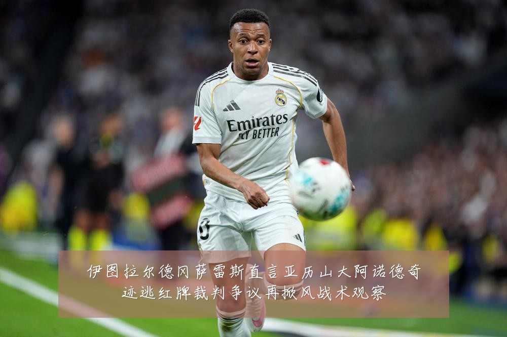 伊图拉尔德冈萨雷斯直言亚历山大阿诺德奇迹逃红牌裁判争议再掀风战术观察